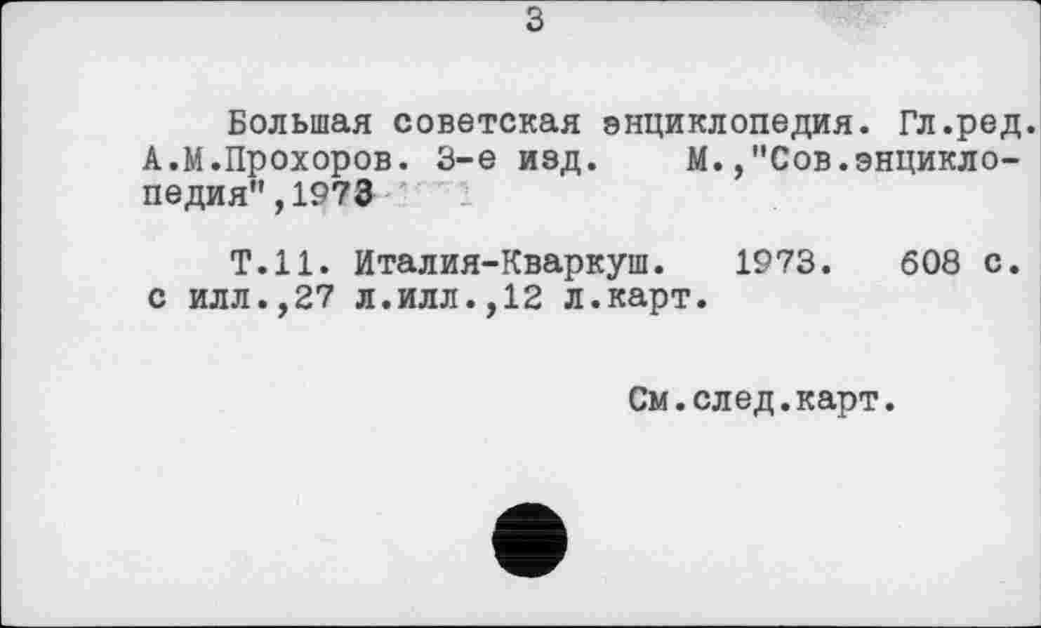 ﻿з
Большая советская энциклопедия. Гл.ред. А.М.Прохоров. 3-є изд. М.,"Сов.энциклопедия" ,1973
Т.Н. Италия-Кваркуш. 1973.	608 с.
с илл.,27 л.илл.,12 л.карт.
См.след.карт.